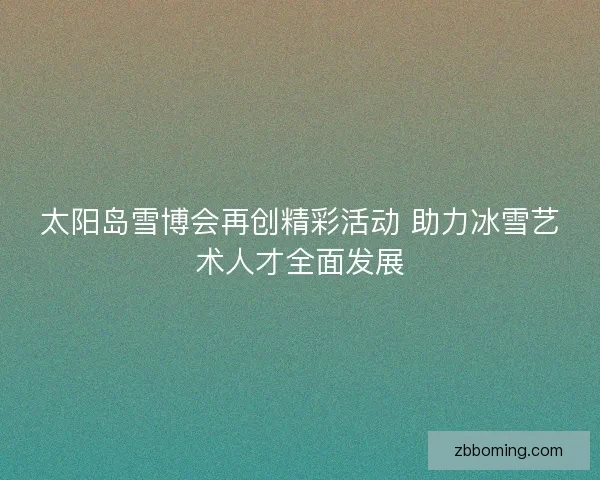 太阳岛雪博会再创精彩活动 助力冰雪艺术人才全面发展