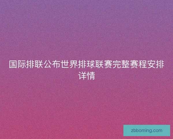 国际排联公布世界排球联赛完整赛程安排详情