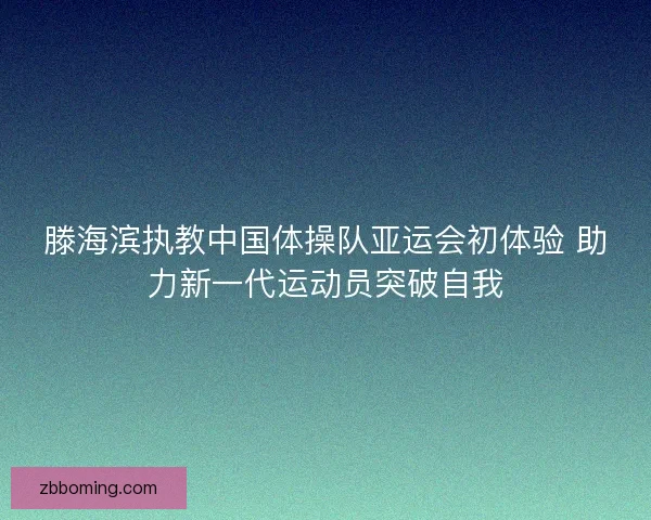 滕海滨执教中国体操队亚运会初体验 助力新一代运动员突破自我