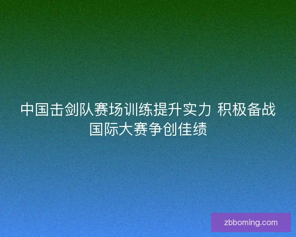 中国击剑队赛场训练提升实力 积极备战国际大赛争创佳绩